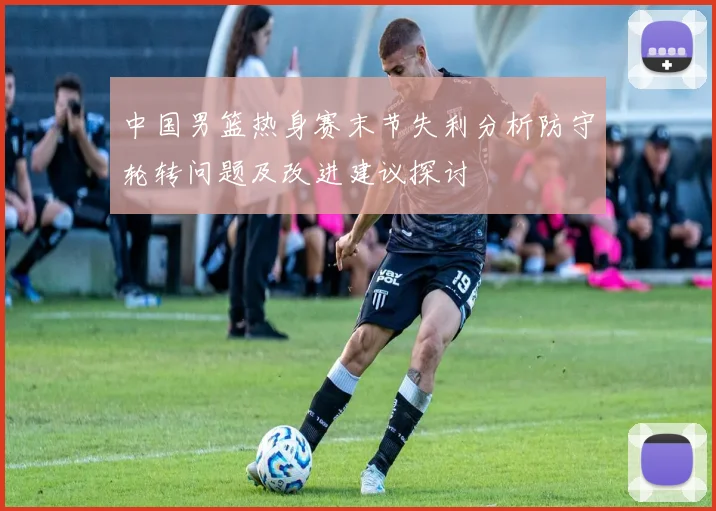 中国男篮热身赛末节失利分析防守轮转问题及改进建议探讨